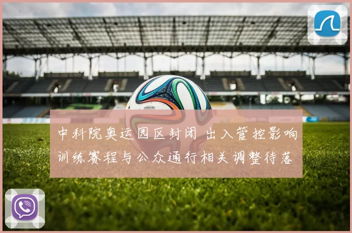 中科院奥运园区封闭 出入管控影响训练赛程与公众通行相关调整待落实