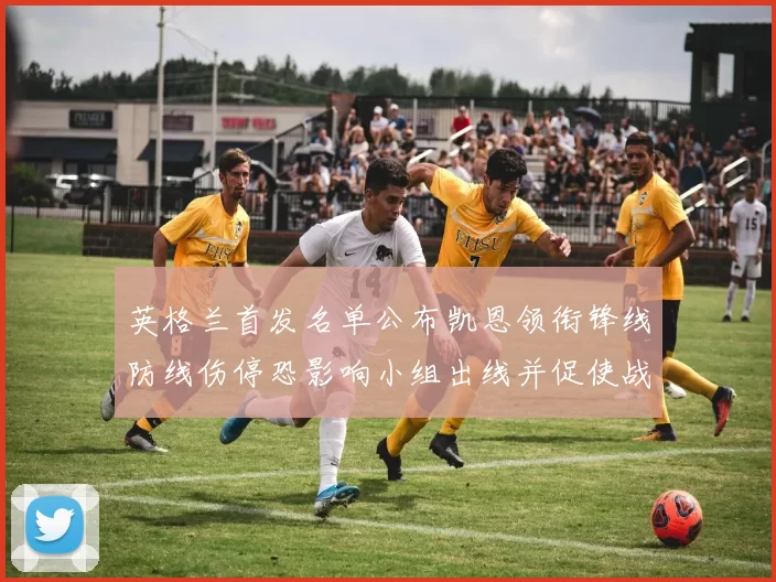 英格兰首发名单公布凯恩领衔锋线防线伤停恐影响小组出线并促使战术调整
