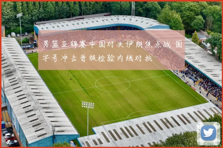 男篮亚锦赛中国对决伊朗焦点战 国字号冲击晋级检验内线对抗