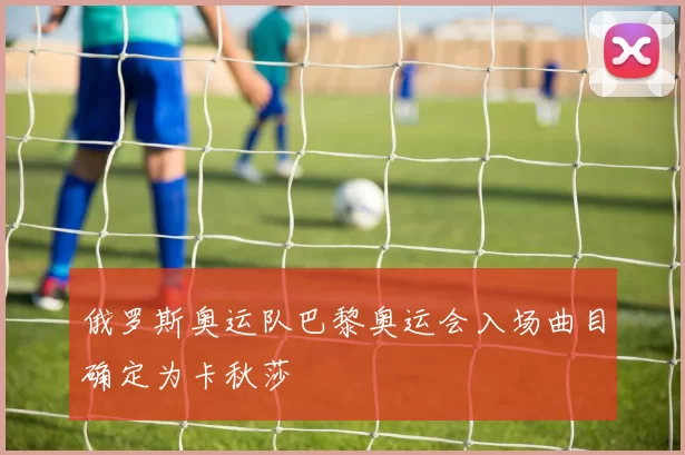 俄罗斯奥运队巴黎奥运会入场曲目确定为卡秋莎