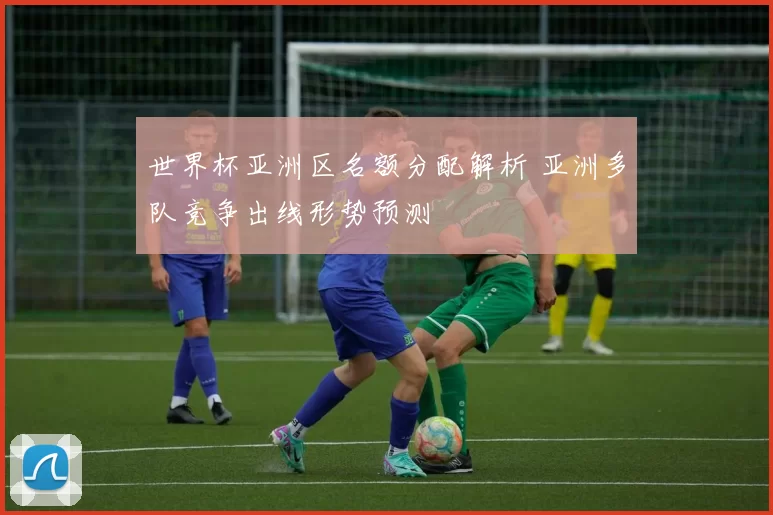 世界杯亚洲区名额分配解析 亚洲多队竞争出线形势预测