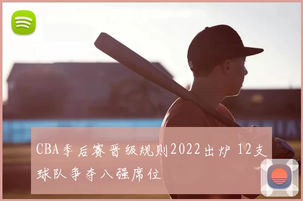 CBA季后赛晋级规则2022出炉 12支球队争夺八强席位