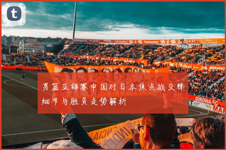 男篮亚锦赛中国对日本焦点战交锋细节与胜负走势解析