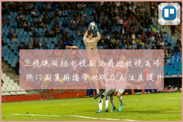 卫视晚间档电视剧场再迎收视高峰 热门剧集排播带动观众关注度提升