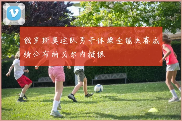 俄罗斯奥运队男子体操全能决赛成绩公布纳戈尔内摘银