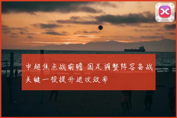中超焦点战前瞻 国足调整阵容备战关键一役提升进攻效率
