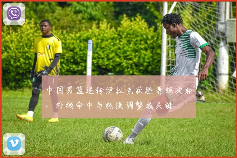 中国男篮逆转伊拉克获胜晋级次轮，外线命中与轮换调整成关键