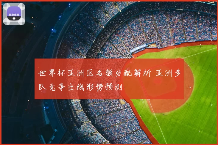 世界杯亚洲区名额分配解析 亚洲多队竞争出线形势预测