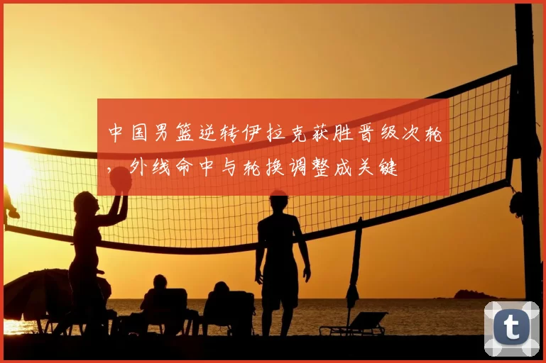 中国男篮逆转伊拉克获胜晋级次轮，外线命中与轮换调整成关键