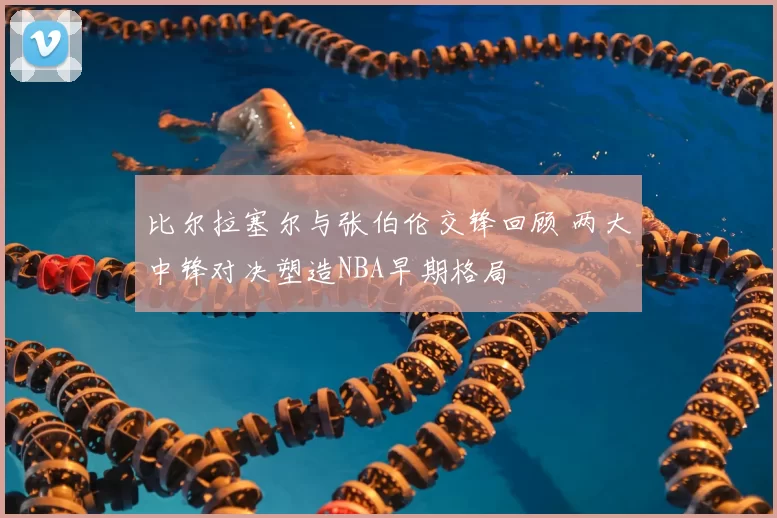 比尔拉塞尔与张伯伦交锋回顾 两大中锋对决塑造NBA早期格局