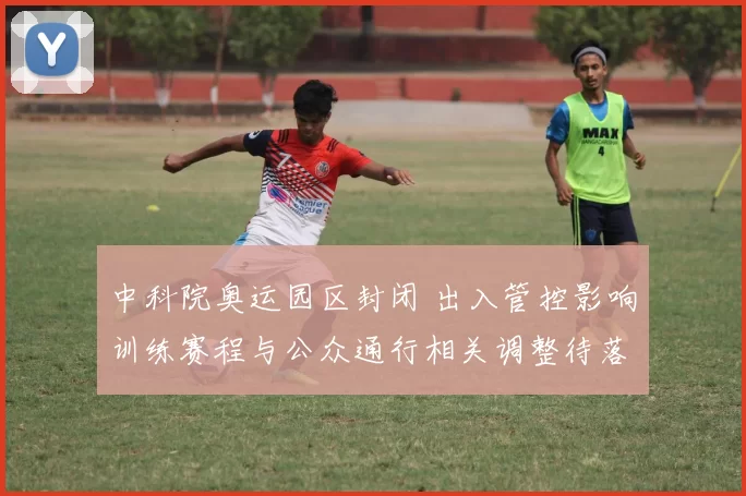 中科院奥运园区封闭 出入管控影响训练赛程与公众通行相关调整待落实