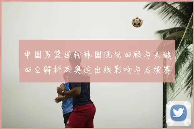 中国男篮逆转韩国现场回顾与关键回合解析及奥运出线影响与后续赛程前景
