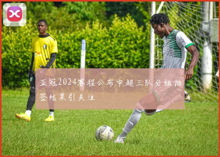 亚冠2024赛程公布中超三队分组抽签结果引关注