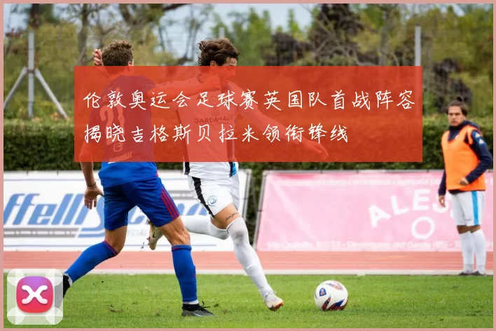 伦敦奥运会足球赛英国队首战阵容揭晓吉格斯贝拉米领衔锋线
