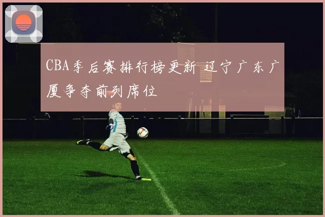 CBA季后赛排行榜更新 辽宁广东广厦争夺前列席位