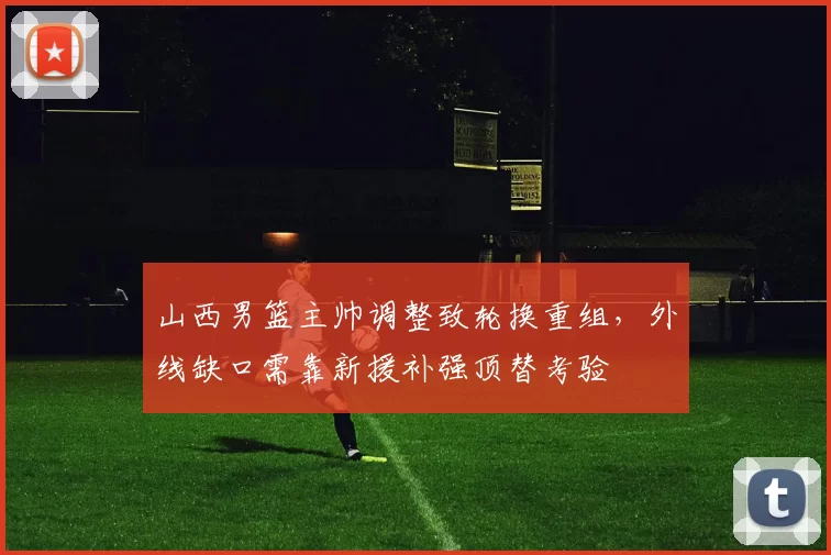 山西男篮主帅调整致轮换重组，外线缺口需靠新援补强顶替考验