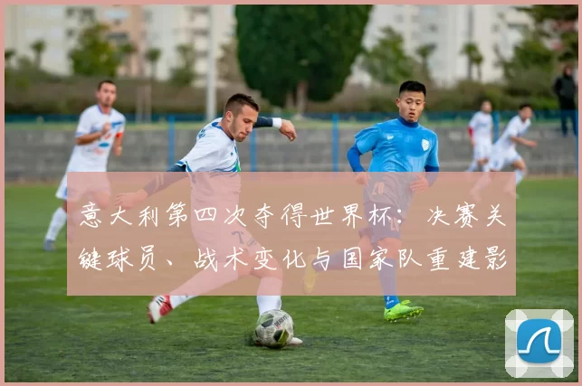 意大利第四次夺得世界杯：决赛关键球员、战术变化与国家队重建影响