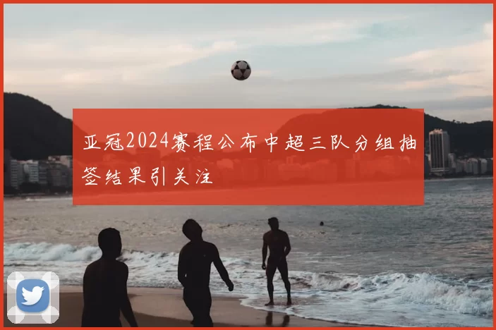 亚冠2024赛程公布中超三队分组抽签结果引关注