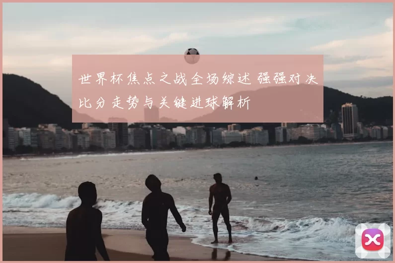 世界杯焦点之战全场综述 强强对决比分走势与关键进球解析