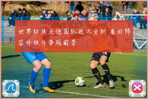 世界杯焦点德国队近况分析 看好阵容升级与争冠前景