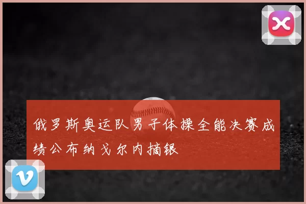 俄罗斯奥运队男子体操全能决赛成绩公布纳戈尔内摘银