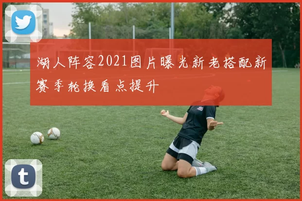 湖人阵容2021图片曝光新老搭配新赛季轮换看点提升