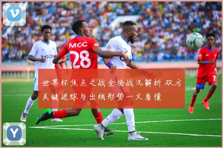 世界杯焦点之战全场战况解析 双方关键进球与出线形势一文看懂