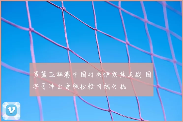 男篮亚锦赛中国对决伊朗焦点战 国字号冲击晋级检验内线对抗