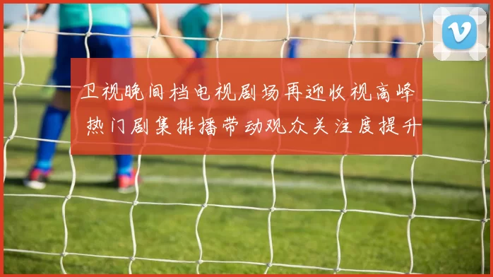 卫视晚间档电视剧场再迎收视高峰 热门剧集排播带动观众关注度提升