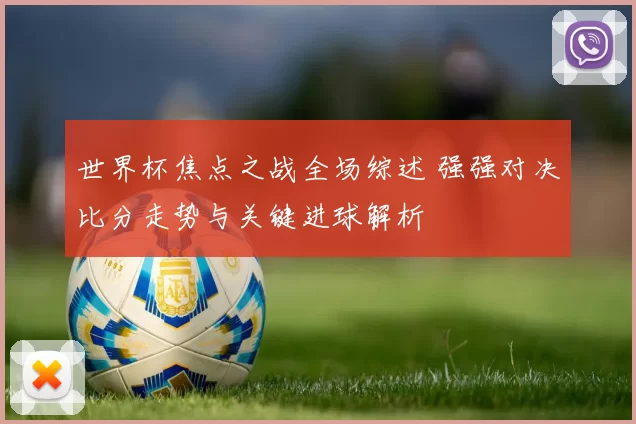 世界杯焦点之战全场综述 强强对决比分走势与关键进球解析