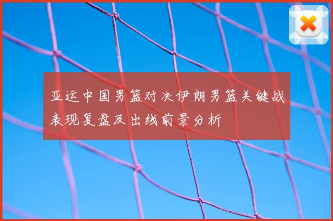亚运中国男篮对决伊朗男篮关键战表现复盘及出线前景分析