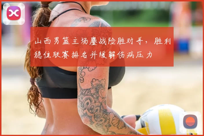 山西男篮主场鏖战险胜对手，胜利稳住联赛排名并缓解伤病压力