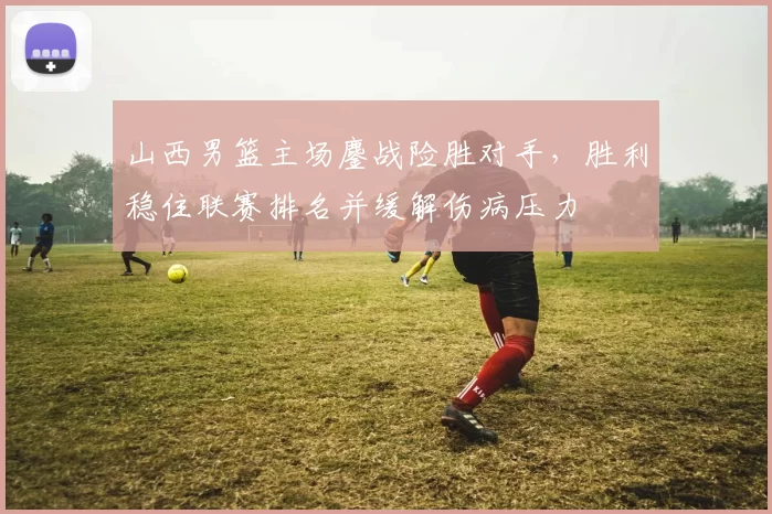 山西男篮主场鏖战险胜对手，胜利稳住联赛排名并缓解伤病压力