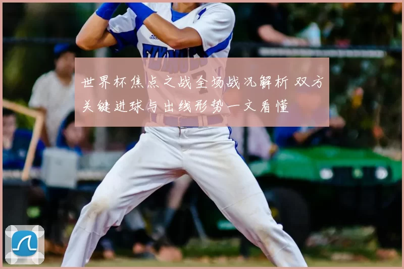 世界杯焦点之战全场战况解析 双方关键进球与出线形势一文看懂