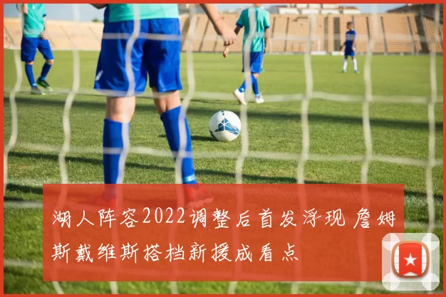 湖人阵容2022调整后首发浮现 詹姆斯戴维斯搭档新援成看点