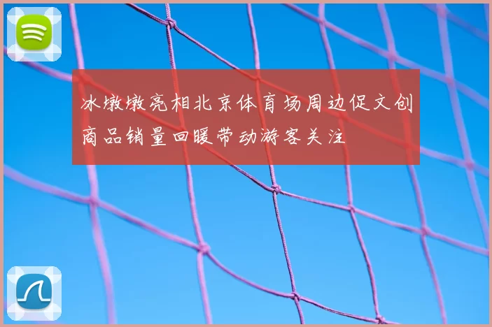 冰墩墩亮相北京体育场周边促文创商品销量回暖带动游客关注