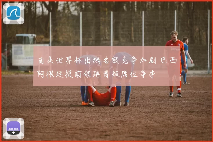 南美世界杯出线名额竞争加剧 巴西阿根廷提前领跑晋级席位争夺