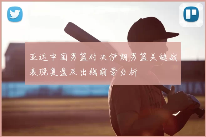 亚运中国男篮对决伊朗男篮关键战表现复盘及出线前景分析