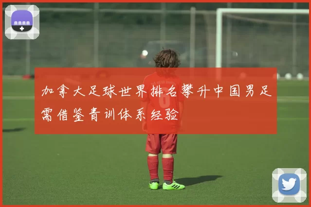 加拿大足球世界排名攀升中国男足需借鉴青训体系经验
